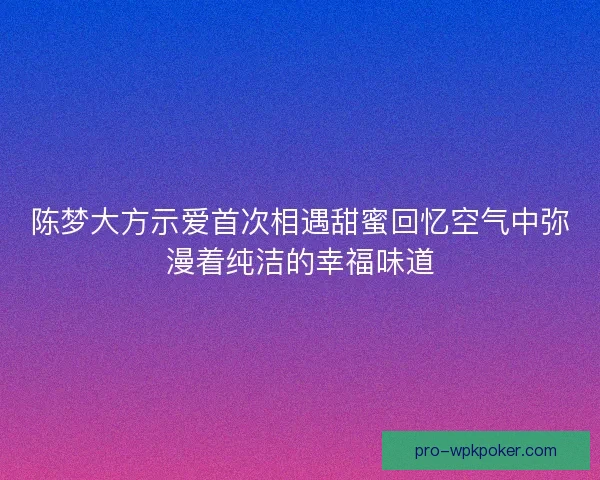 陈梦大方示爱首次相遇甜蜜回忆空气中弥漫着纯洁的幸福味道